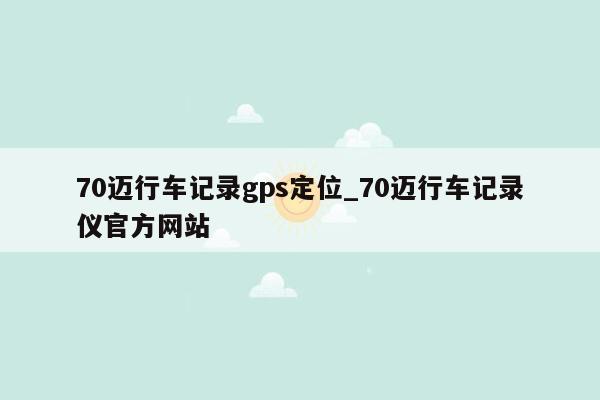 70迈行车记录gps定位_70迈行车记录仪官方网站