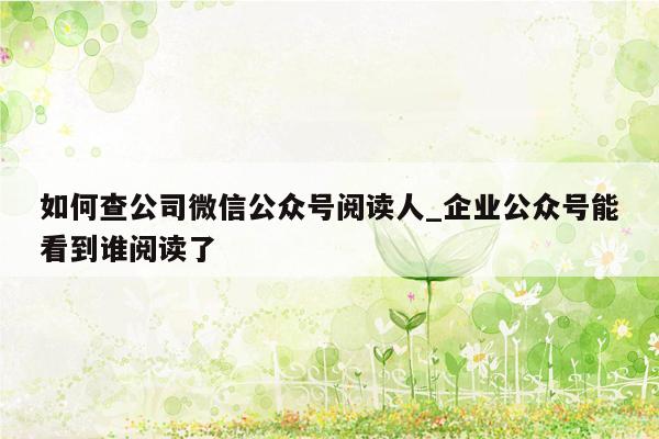 如何查公司微信公众号阅读人_企业公众号能看到谁阅读了