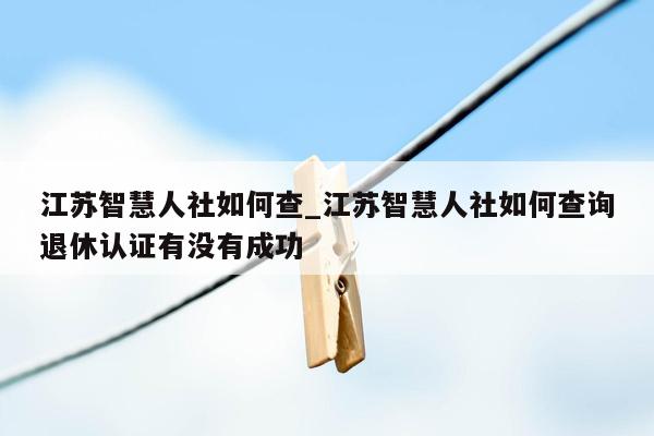 江苏智慧人社如何查_江苏智慧人社如何查询退休认证有没有成功
