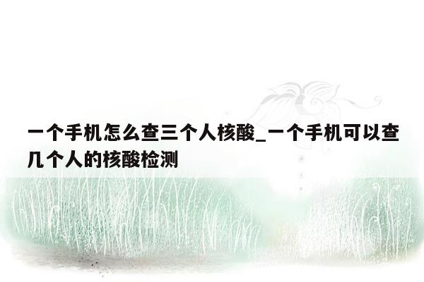 一个手机怎么查三个人核酸_一个手机可以查几个人的核酸检测