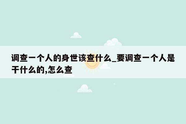 调查一个人的身世该查什么_要调查一个人是干什么的,怎么查