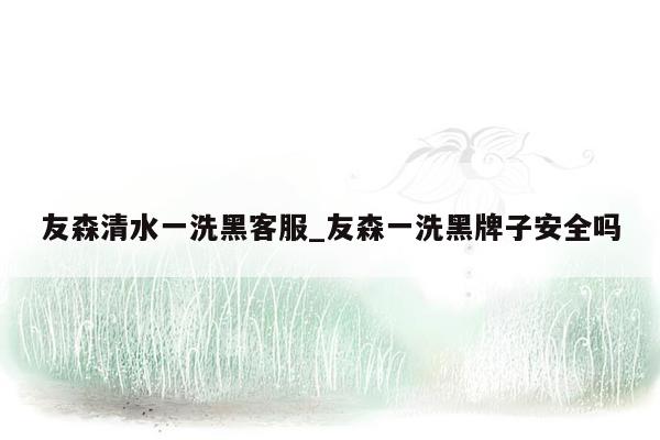 友森清水一洗黑客服_友森一洗黑牌子安全吗