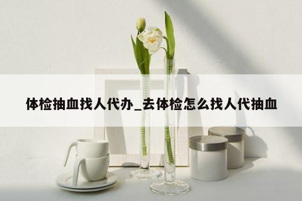 体检抽血找人代办_去体检怎么找人代抽血