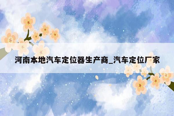 河南本地汽车定位器生产商_汽车定位厂家