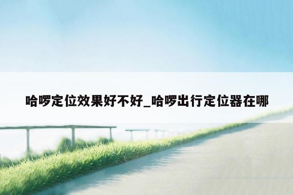 哈啰定位效果好不好_哈啰出行定位器在哪