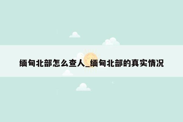 缅甸北部怎么查人_缅甸北部的真实情况