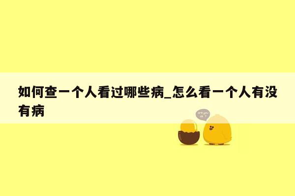 如何查一个人看过哪些病_怎么看一个人有没有病