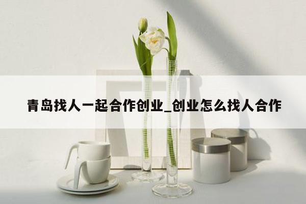 青岛找人一起合作创业_创业怎么找人合作