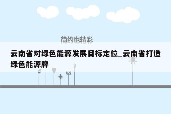 云南省对绿色能源发展目标定位_云南省打造绿色能源牌