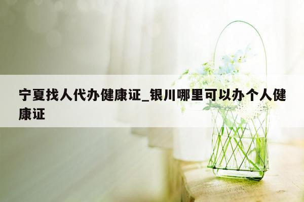 宁夏找人代办健康证_银川哪里可以办个人健康证