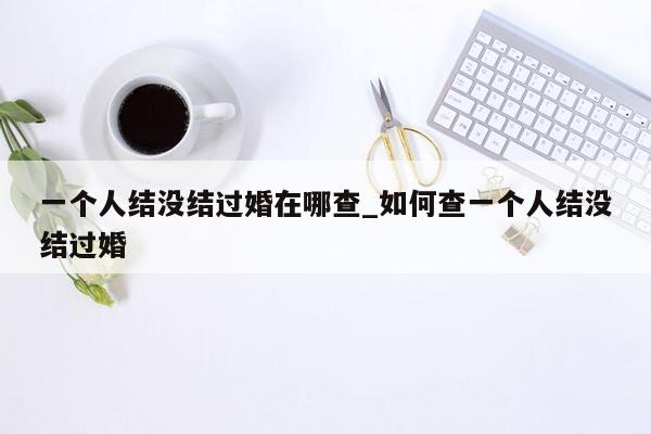 一个人结没结过婚在哪查_如何查一个人结没结过婚