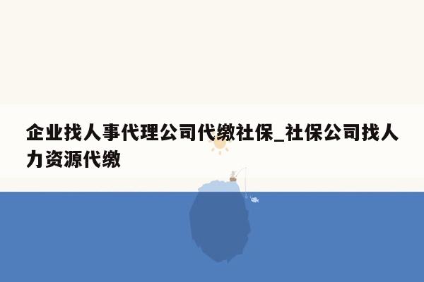 企业找人事代理公司代缴社保_社保公司找人力资源代缴