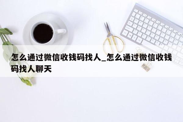 怎么通过微信收钱码找人_怎么通过微信收钱码找人聊天