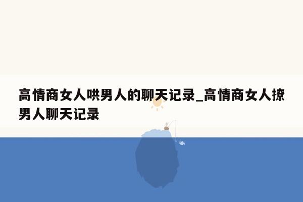 高情商女人哄男人的聊天记录_高情商女人撩男人聊天记录