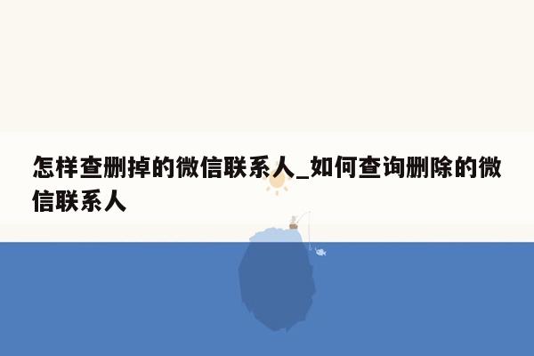 怎样查删掉的微信联系人_如何查询删除的微信联系人