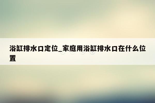 浴缸排水口定位_家庭用浴缸排水口在什么位置