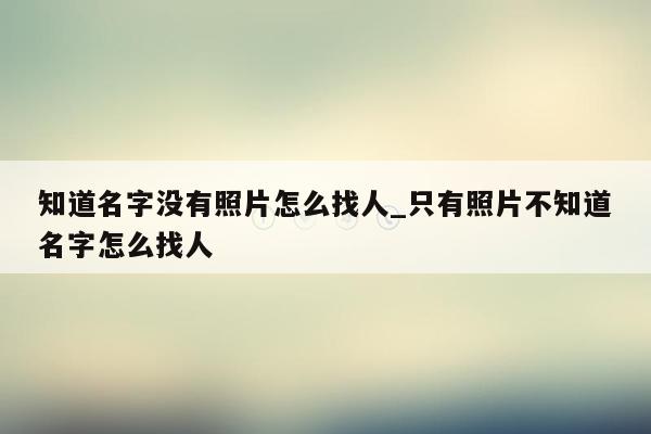 知道名字没有照片怎么找人_只有照片不知道名字怎么找人