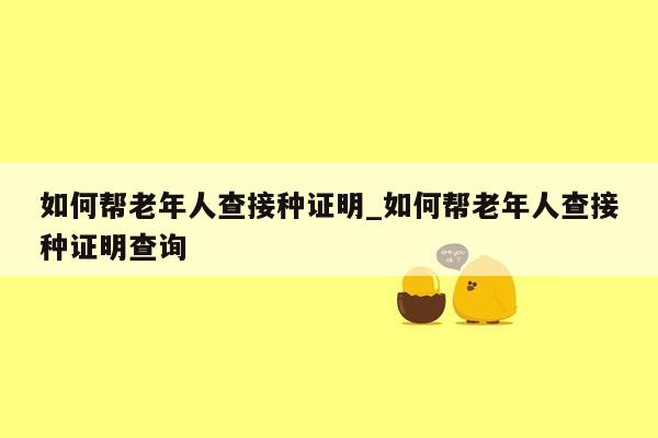 如何帮老年人查接种证明_如何帮老年人查接种证明查询