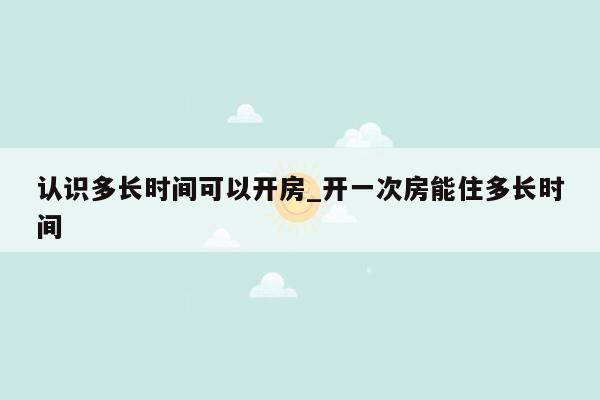 认识多长时间可以开房_开一次房能住多长时间