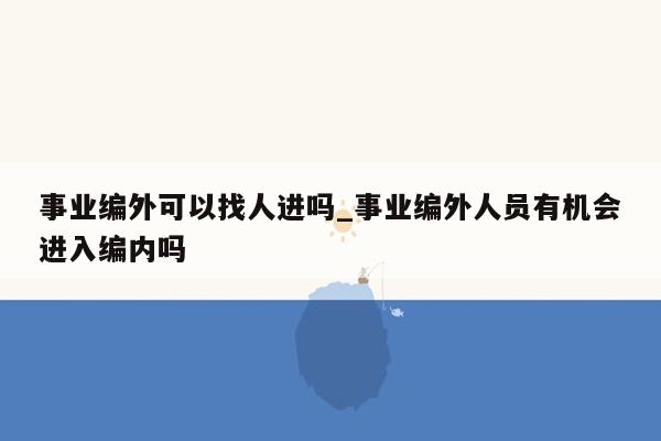 事业编外可以找人进吗_事业编外人员有机会进入编内吗