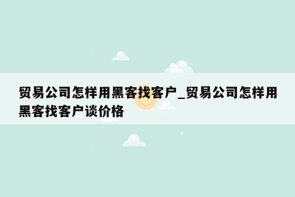 贸易公司怎样用黑客找客户_贸易公司怎样用黑客找客户谈价格