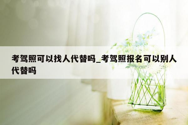 考驾照可以找人代替吗_考驾照报名可以别人代替吗