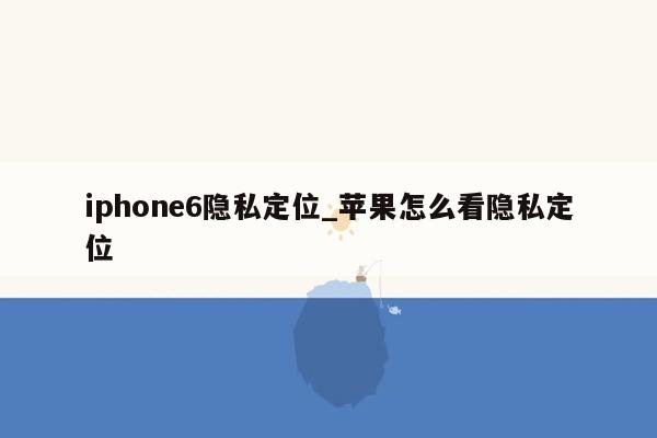 iphone6隐私定位_苹果怎么看隐私定位