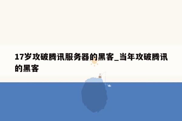17岁攻破腾讯服务器的黑客_当年攻破腾讯的黑客