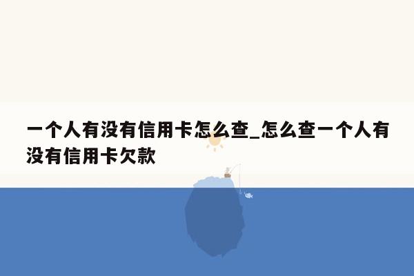 一个人有没有信用卡怎么查_怎么查一个人有没有信用卡欠款