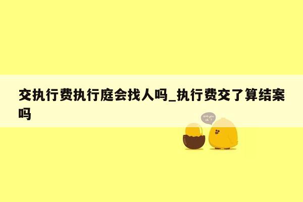 交执行费执行庭会找人吗_执行费交了算结案吗