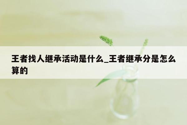 王者找人继承活动是什么_王者继承分是怎么算的