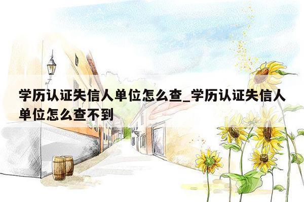 学历认证失信人单位怎么查_学历认证失信人单位怎么查不到