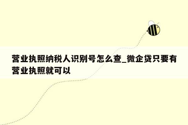 营业执照纳税人识别号怎么查_微企贷只要有营业执照就可以