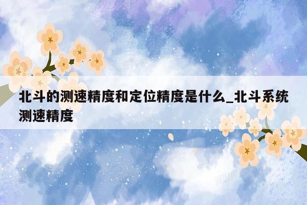 北斗的测速精度和定位精度是什么_北斗系统测速精度