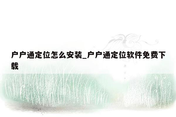 户户通定位怎么安装_户户通定位软件免费下载