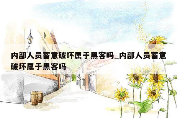 内部人员蓄意破坏属于黑客吗_内部人员蓄意破坏属于黑客吗