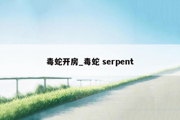 毒蛇开房_毒蛇 serpent