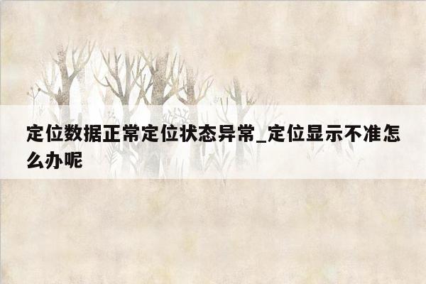 定位数据正常定位状态异常_定位显示不准怎么办呢