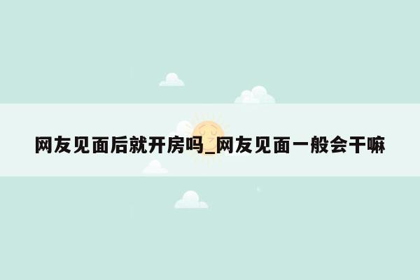 网友见面后就开房吗_网友见面一般会干嘛