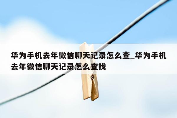 华为手机去年微信聊天记录怎么查_华为手机去年微信聊天记录怎么查找