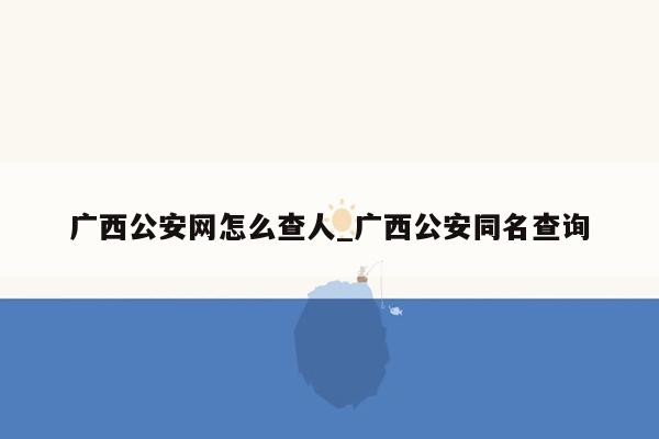 广西公安网怎么查人_广西公安同名查询