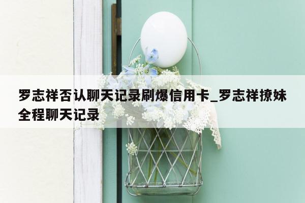 罗志祥否认聊天记录刷爆信用卡_罗志祥撩妹全程聊天记录