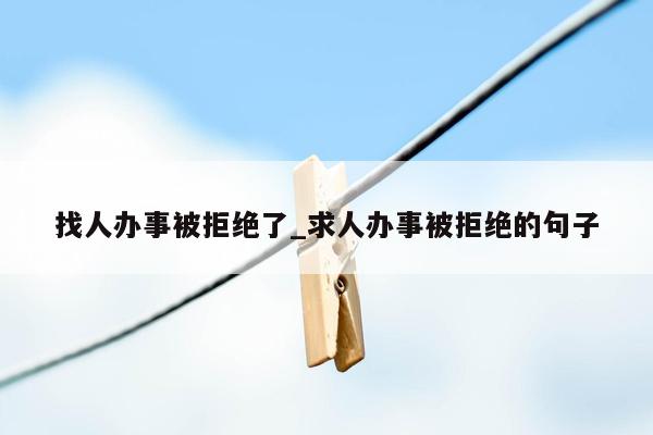 找人办事被拒绝了_求人办事被拒绝的句子