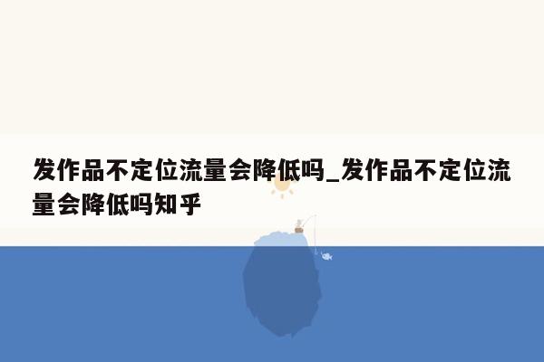 发作品不定位流量会降低吗_发作品不定位流量会降低吗知乎