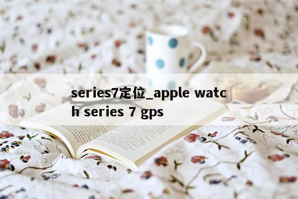 series7定位_apple watch series 7 gps
