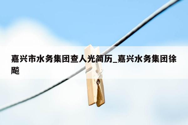 嘉兴市水务集团查人光简历_嘉兴水务集团徐飚