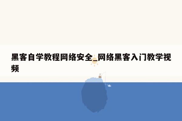 黑客自学教程网络安全_网络黑客入门教学视频