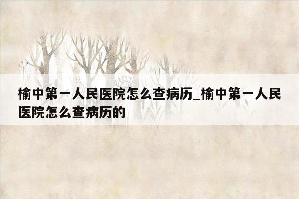 榆中第一人民医院怎么查病历_榆中第一人民医院怎么查病历的