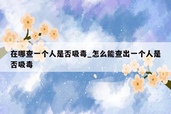 在哪查一个人是否吸毒_怎么能查出一个人是否吸毒
