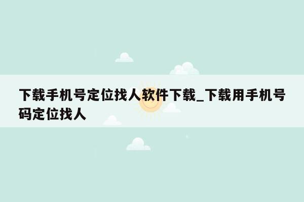 下载手机号定位找人软件下载_下载用手机号码定位找人